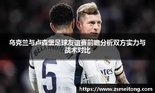 乌克兰与卢森堡足球友谊赛前瞻分析双方实力与战术对比