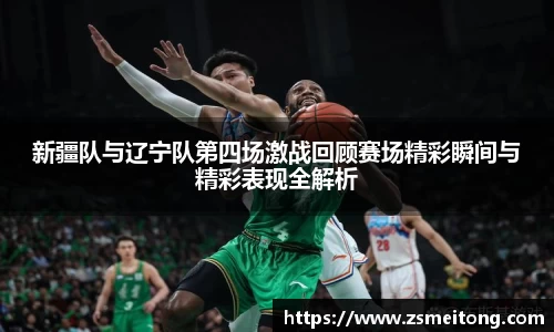 新疆队与辽宁队第四场激战回顾赛场精彩瞬间与精彩表现全解析